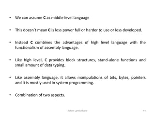 • We can assume C as middle level language
• This doesn’t mean C is less power full or harder to use or less developed.
• Instead C combines the advantages of high level language with the
functionalism of assembly language.
• Like high level, C provides block structures, stand-alone functions and
small amount of data typing.
• Like assembly language, it allows manipulations of bits, bytes, pointers
and it is mostly used in system programming.
• Combination of two aspects.
Ashim Lamichhane 44
 