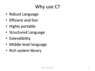 Why use C?
• Robust Language
• Efficient and fast
• Highly portable
• Structured Language
• Extendibility
• Middle level language
• Rich system library
Ashim Lamichhane 47
 