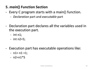 5. main() Function Section
- Every C program starts with a main() function.
- Declaration part and executable part
- Declaration part declares all the variables used in
the execution part.
- int n1;
- int n2=5;
- Execution part has executable operations like:
- n1= n1 +1;
- n2=n1*5
Ashim Lamichhane 54
 