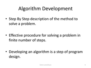 Algorithm Development
• Step By Step description of the method to
solve a problem.
• Effective procedure for solving a problem in
finite number of steps.
• Developing an algorithm is a step of program
design.
Ashim Lamichhane 8
 
