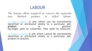 LABOUR
The human effort required to convert the materials
into finished product is called labour.
(a) DIRECT LABOUR: is one which can be conveniently
identified or attributed wholly to a particular job,
product or process.
Eg:wages paid to carpenter, fees paid to tailor,etc.
(b) INDIRECT LABOUR: is one which cannot be conveniently
identified or attributed wholly to a particular job,
product or process.
 
