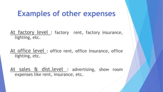 Examples of other expenses
At factory level : factory rent, factory insurance,
lighting, etc.
At office level : office rent, office insurance, office
lighting, etc.
At sales & dist.level : advertising, show room
expenses like rent, insurance, etc.
 