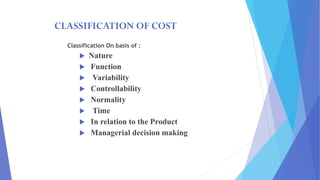 CLASSIFICATION OF COST
Classification On basis of :
 Nature
 Function
 Variability
 Controllability
 Normality
 Time
 In relation to the Product
 Managerial decision making
 