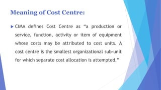 Meaning of Cost Centre:
 CIMA defines Cost Centre as “a production or
service, function, activity or item of equipment
whose costs may be attributed to cost units. A
cost centre is the smallest organizational sub-unit
for which separate cost allocation is attempted.”
 