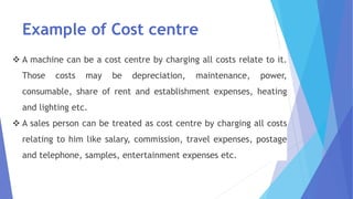 Example of Cost centre
❖ A machine can be a cost centre by charging all costs relate to it.
Those costs may be depreciation, maintenance, power,
consumable, share of rent and establishment expenses, heating
and lighting etc.
❖ A sales person can be treated as cost centre by charging all costs
relating to him like salary, commission, travel expenses, postage
and telephone, samples, entertainment expenses etc.
 