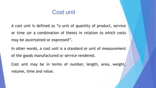 Cost unit
A cost unit is defined as “a unit of quantity of product, service
or time (or a combination of these) in relation to which costs
may be ascertained or expressed”.
In other words, a cost unit is a standard or unit of measurement
of the goods manufactured or service rendered.
Cost unit may be in terms of number, length, area, weight,
volume, time and value.
 