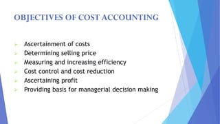 OBJECTIVES OF COST ACCOUNTING
➢ Ascertainment of costs
➢ Determining selling price
➢ Measuring and increasing efficiency
➢ Cost control and cost reduction
➢ Ascertaining profit
➢ Providing basis for managerial decision making
 