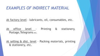 EXAMPLES OF INDIRECT MATERIAL
At factory level – lubricants, oil, consumables, etc.
At office level – Printing & stationery,
Postage,Telegrams etc.
At selling & dist. level – Packing materials, printing
& stationery, etc.
 