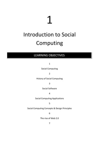 1
Introduction to Social
     Computing
       LEARNING OBJECTIVES

                      1

               Social Computing

                      2

          History of Social Computing

                      3

                Social Software

                      4

         Social Computing Applications

                      5

 Social Computing Concepts & Design Principles

                      6

              The rise of Web 2.0

                      7
 