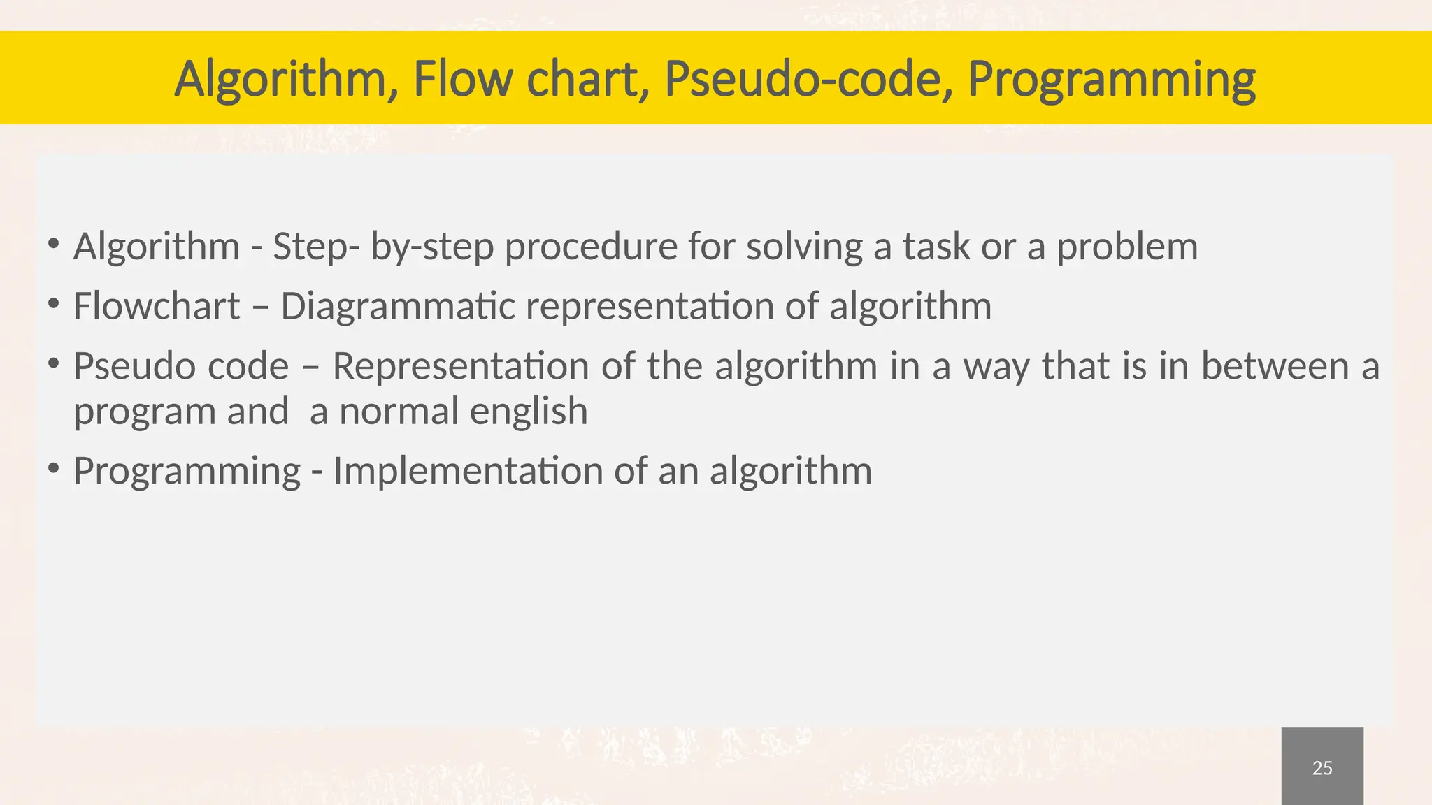 25
Algorithm, Flow chart, Pseudo-code, Programming
• Algorithm - Step- by-step procedure for solving a task or a problem
• Flowchart – Diagrammatic representation of algorithm
• Pseudo code – Representation of the algorithm in a way that is in between a
program and a normal english
• Programming - Implementation of an algorithm
 