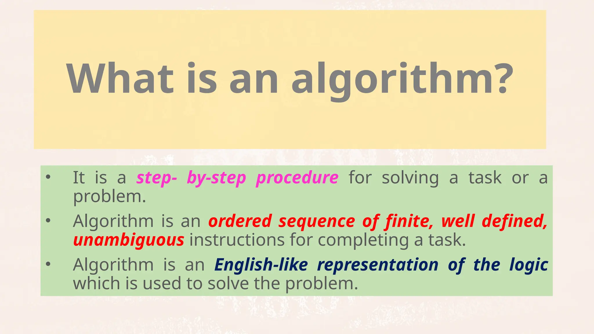 What is an algorithm?
• It is a step- by-step procedure for solving a task or a
problem.
• Algorithm is an ordered sequence of finite, well defined,
unambiguous instructions for completing a task.
• Algorithm is an English-like representation of the logic
which is used to solve the problem.
 
