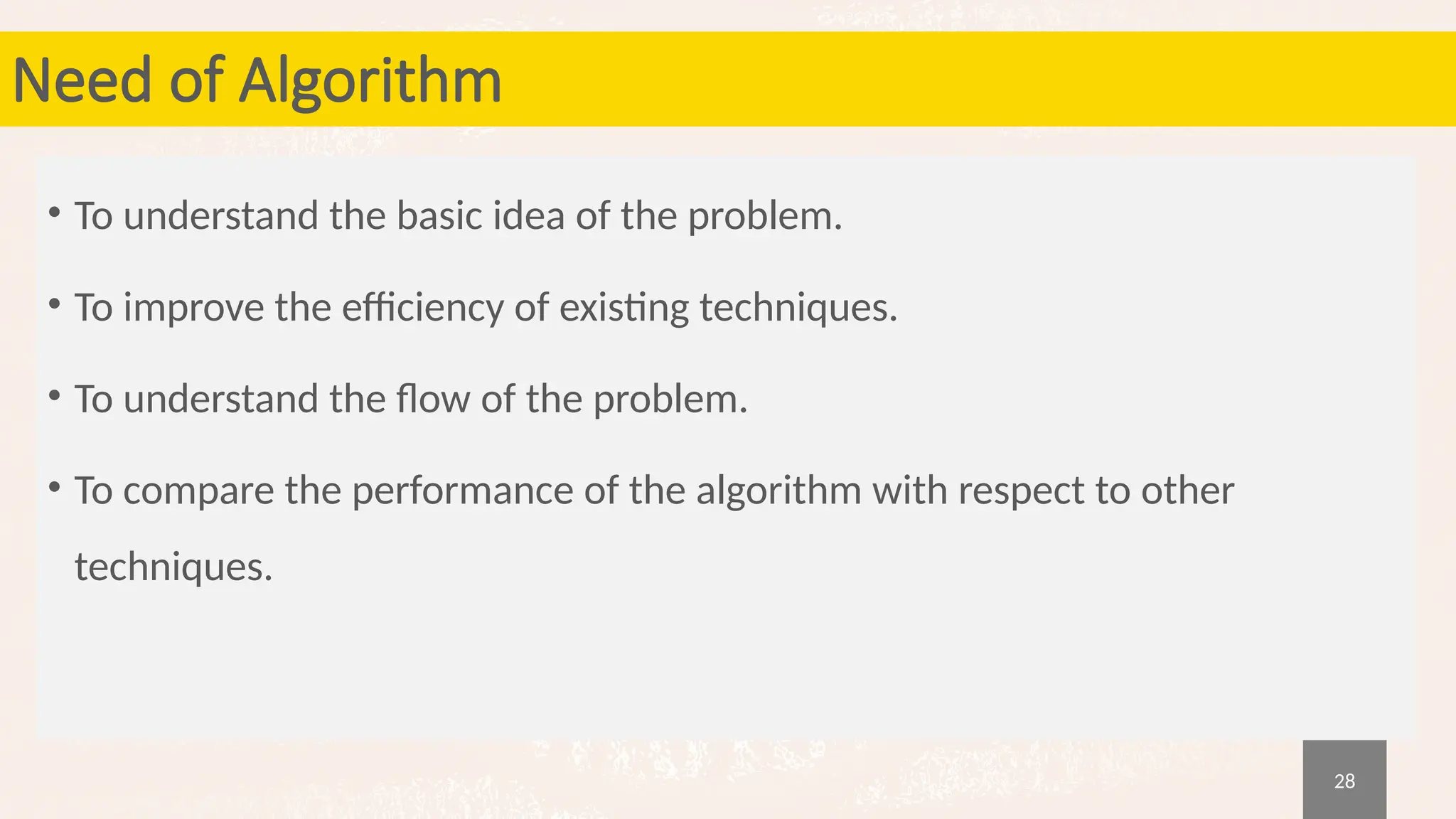 28
Need of Algorithm
• To understand the basic idea of the problem.
• To improve the efficiency of existing techniques.
• To understand the flow of the problem.
• To compare the performance of the algorithm with respect to other
techniques.
 
