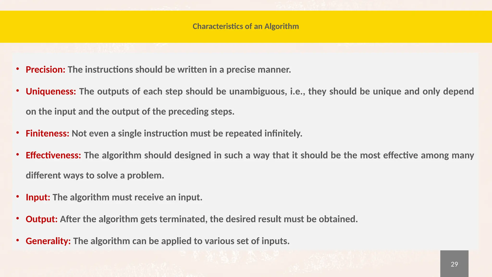 29
Characteristics of an Algorithm
• Precision: The instructions should be written in a precise manner.
• Uniqueness: The outputs of each step should be unambiguous, i.e., they should be unique and only depend
on the input and the output of the preceding steps.
• Finiteness: Not even a single instruction must be repeated infinitely.
• Effectiveness: The algorithm should designed in such a way that it should be the most effective among many
different ways to solve a problem.
• Input: The algorithm must receive an input.
• Output: After the algorithm gets terminated, the desired result must be obtained.
• Generality: The algorithm can be applied to various set of inputs.
 