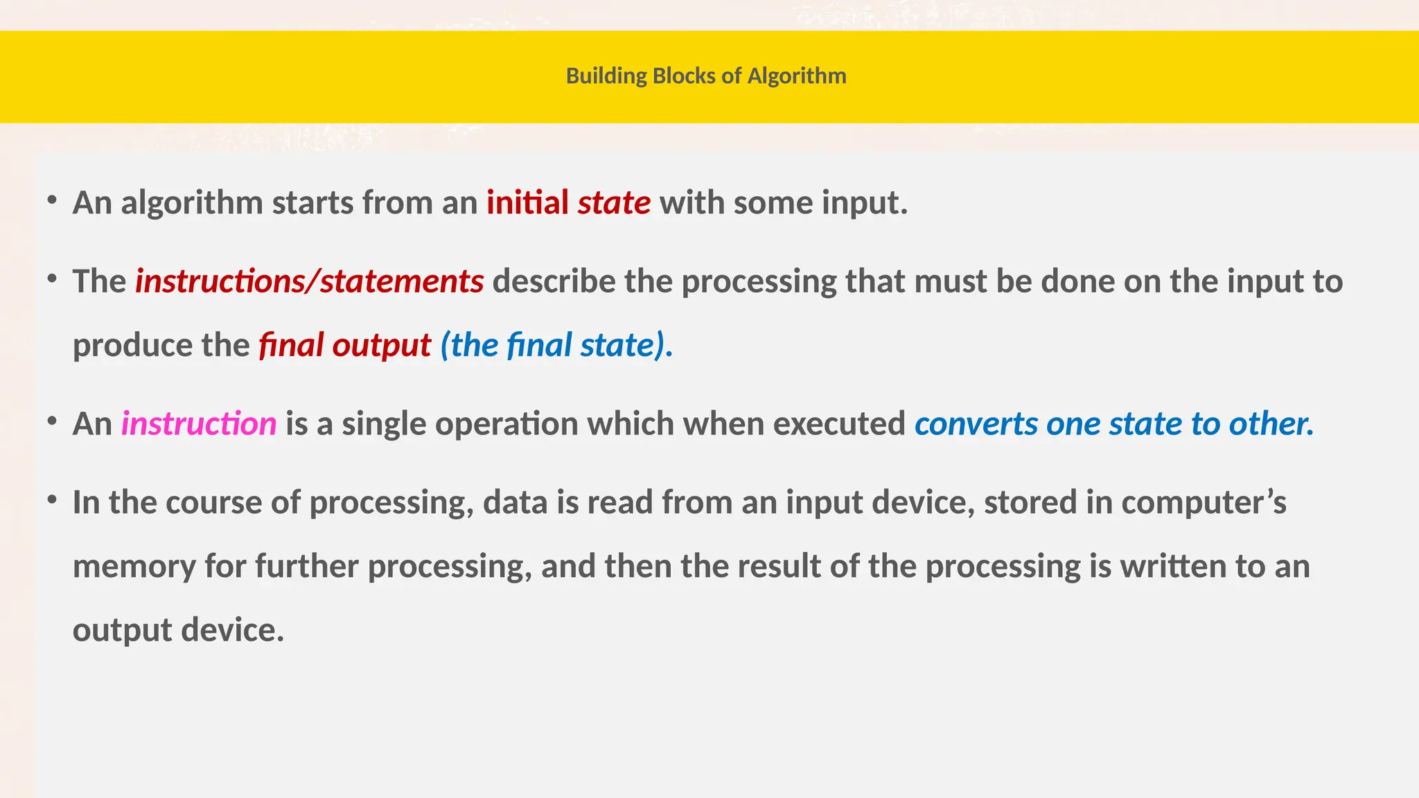 30
Building Blocks of Algorithm
• An algorithm starts from an initial state with some input.
• The instructions/statements describe the processing that must be done on the input to
produce the final output (the final state).
• An instruction is a single operation which when executed converts one state to other.
• In the course of processing, data is read from an input device, stored in computer’s
memory for further processing, and then the result of the processing is written to an
output device.
 