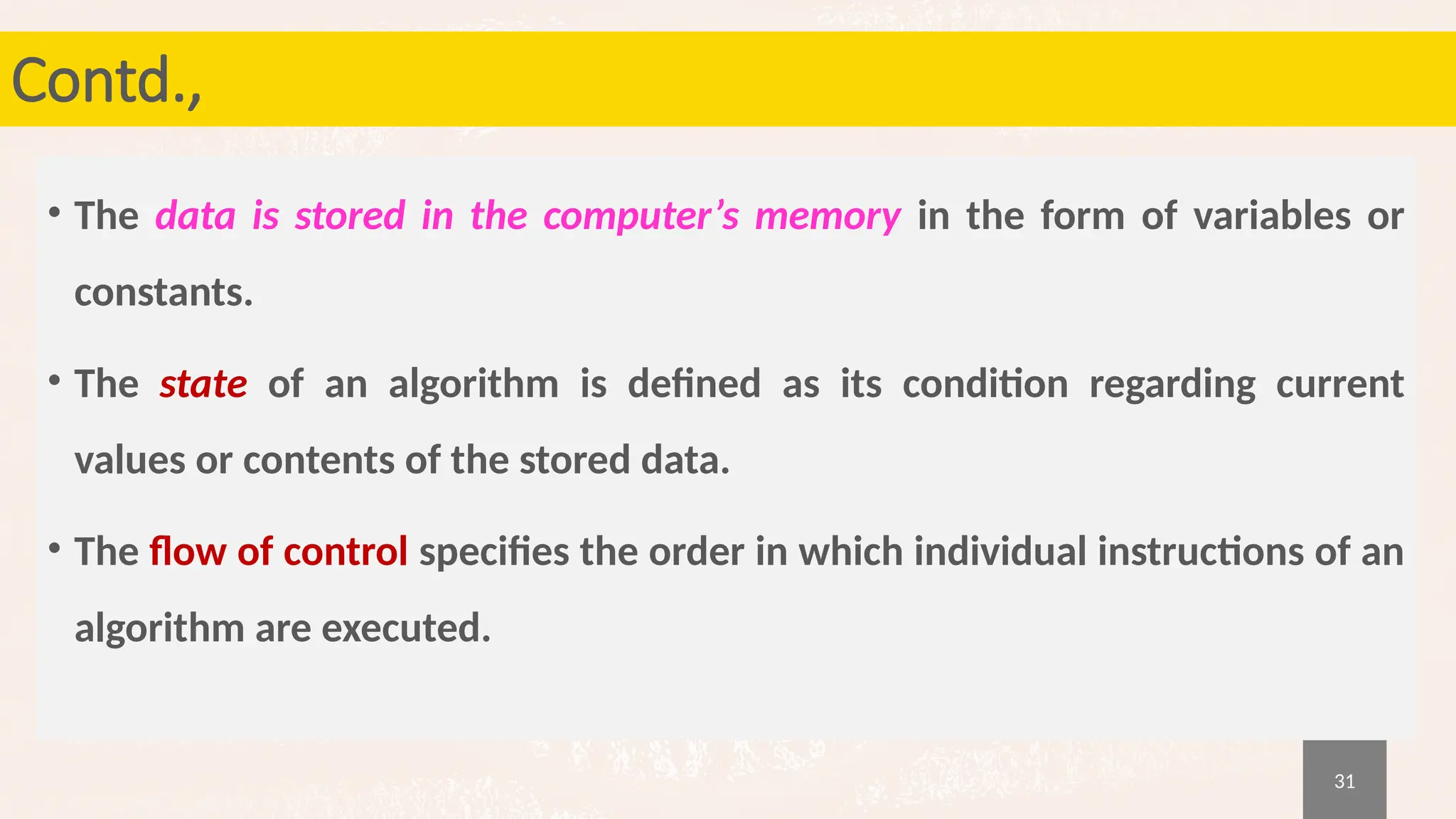 31
Contd.,
• The data is stored in the computer’s memory in the form of variables or
constants.
• The state of an algorithm is defined as its condition regarding current
values or contents of the stored data.
• The flow of control specifies the order in which individual instructions of an
algorithm are executed.
 