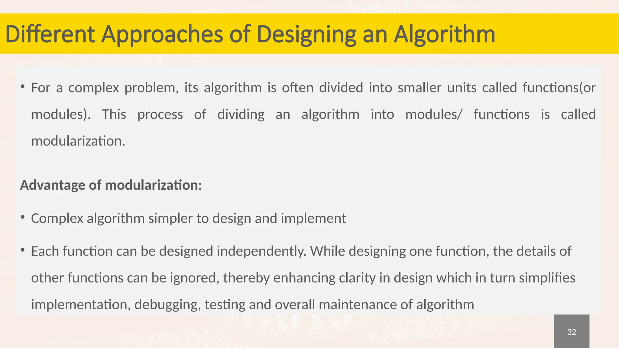 32
Different Approaches of Designing an Algorithm
• For a complex problem, its algorithm is often divided into smaller units called functions(or
modules). This process of dividing an algorithm into modules/ functions is called
modularization.
Advantage of modularization:
• Complex algorithm simpler to design and implement
• Each function can be designed independently. While designing one function, the details of
other functions can be ignored, thereby enhancing clarity in design which in turn simplifies
implementation, debugging, testing and overall maintenance of algorithm
 