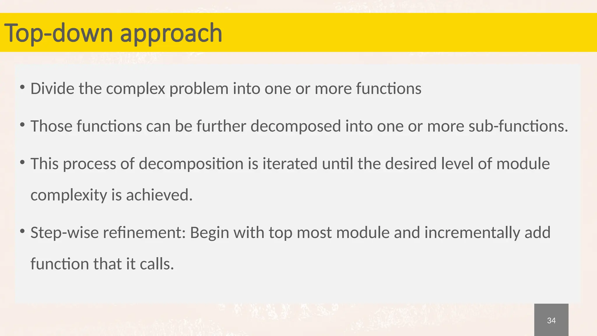 34
Top-down approach
• Divide the complex problem into one or more functions
• Those functions can be further decomposed into one or more sub-functions.
• This process of decomposition is iterated until the desired level of module
complexity is achieved.
• Step-wise refinement: Begin with top most module and incrementally add
function that it calls.
 