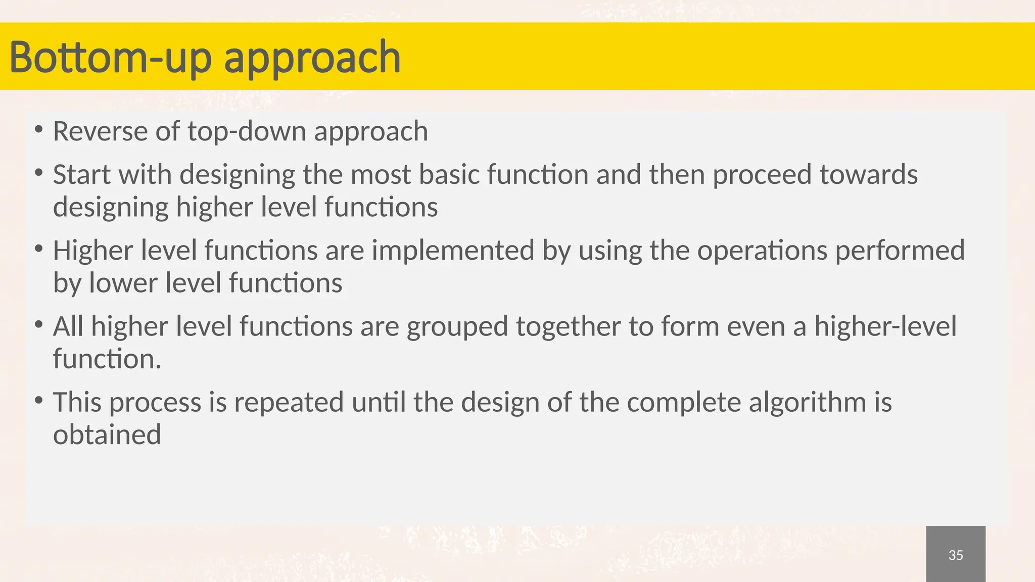 35
Bottom-up approach
• Reverse of top-down approach
• Start with designing the most basic function and then proceed towards
designing higher level functions
• Higher level functions are implemented by using the operations performed
by lower level functions
• All higher level functions are grouped together to form even a higher-level
function.
• This process is repeated until the design of the complete algorithm is
obtained
 