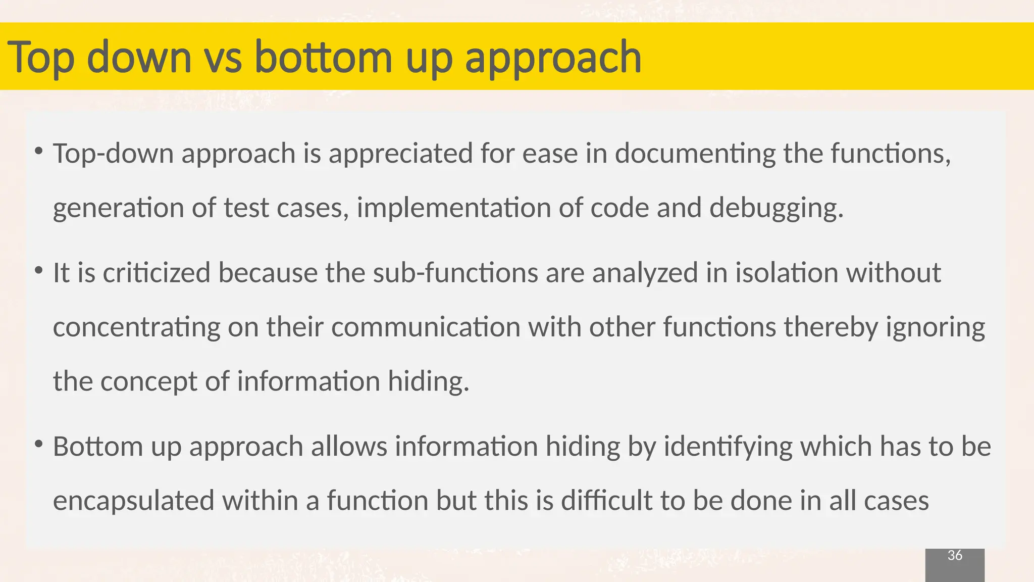 36
Top down vs bottom up approach
• Top-down approach is appreciated for ease in documenting the functions,
generation of test cases, implementation of code and debugging.
• It is criticized because the sub-functions are analyzed in isolation without
concentrating on their communication with other functions thereby ignoring
the concept of information hiding.
• Bottom up approach allows information hiding by identifying which has to be
encapsulated within a function but this is difficult to be done in all cases
 