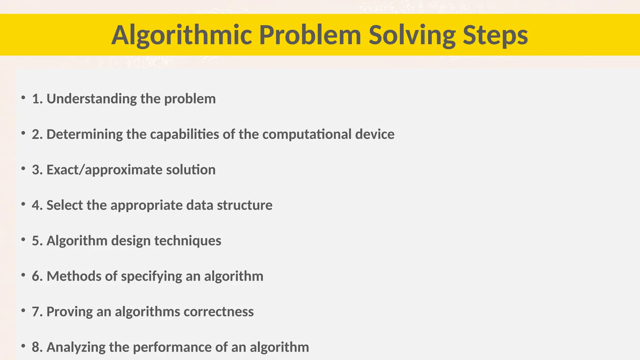 37
Algorithmic Problem Solving Steps
• 1. Understanding the problem
• 2. Determining the capabilities of the computational device
• 3. Exact/approximate solution
• 4. Select the appropriate data structure
• 5. Algorithm design techniques
• 6. Methods of specifying an algorithm
• 7. Proving an algorithms correctness
• 8. Analyzing the performance of an algorithm
 
