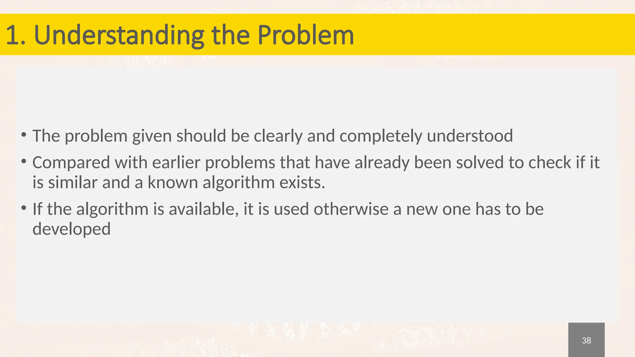 38
1. Understanding the Problem
• The problem given should be clearly and completely understood
• Compared with earlier problems that have already been solved to check if it
is similar and a known algorithm exists.
• If the algorithm is available, it is used otherwise a new one has to be
developed
 