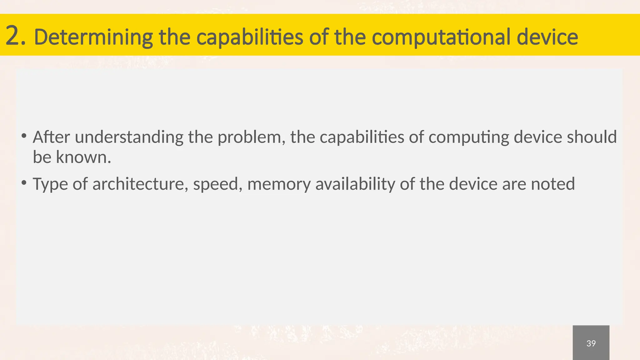 39
2. Determining the capabilities of the computational device
• After understanding the problem, the capabilities of computing device should
be known.
• Type of architecture, speed, memory availability of the device are noted
 