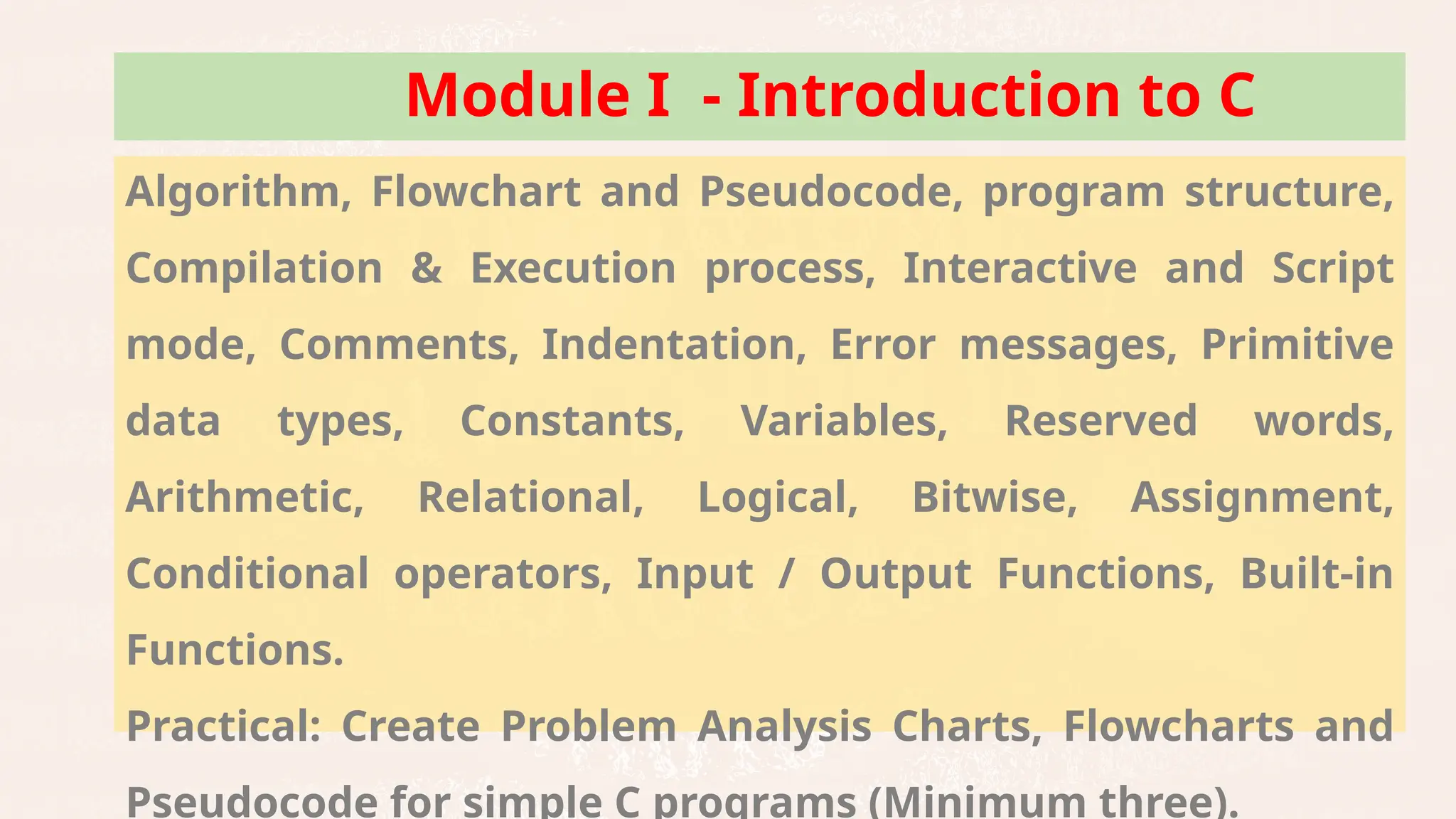Problem Solving, Problem Analysis Chart, Developing an
Algorithm, Flowchart and Pseudocode, program structure,
Compilation & Execution process, Interactive and Script
mode, Comments, Indentation, Error messages, Primitive
data types, Constants, Variables, Reserved words,
Arithmetic, Relational, Logical, Bitwise, Assignment,
Conditional operators, Input / Output Functions, Built-in
Functions.
Practical: Create Problem Analysis Charts, Flowcharts and
Pseudocode for simple C programs (Minimum three).
Module I - Introduction to C
 