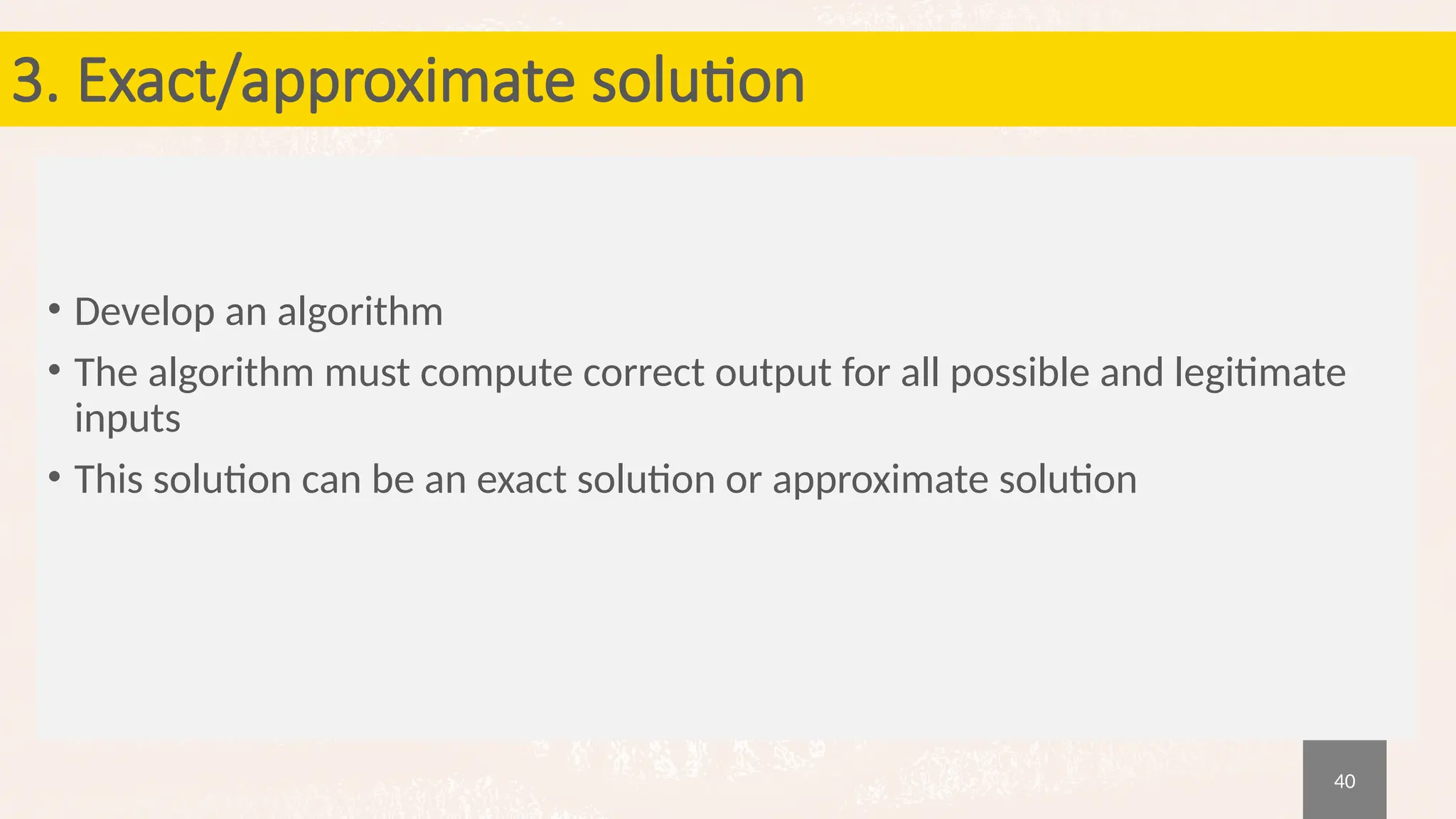 40
3. Exact/approximate solution
• Develop an algorithm
• The algorithm must compute correct output for all possible and legitimate
inputs
• This solution can be an exact solution or approximate solution
 