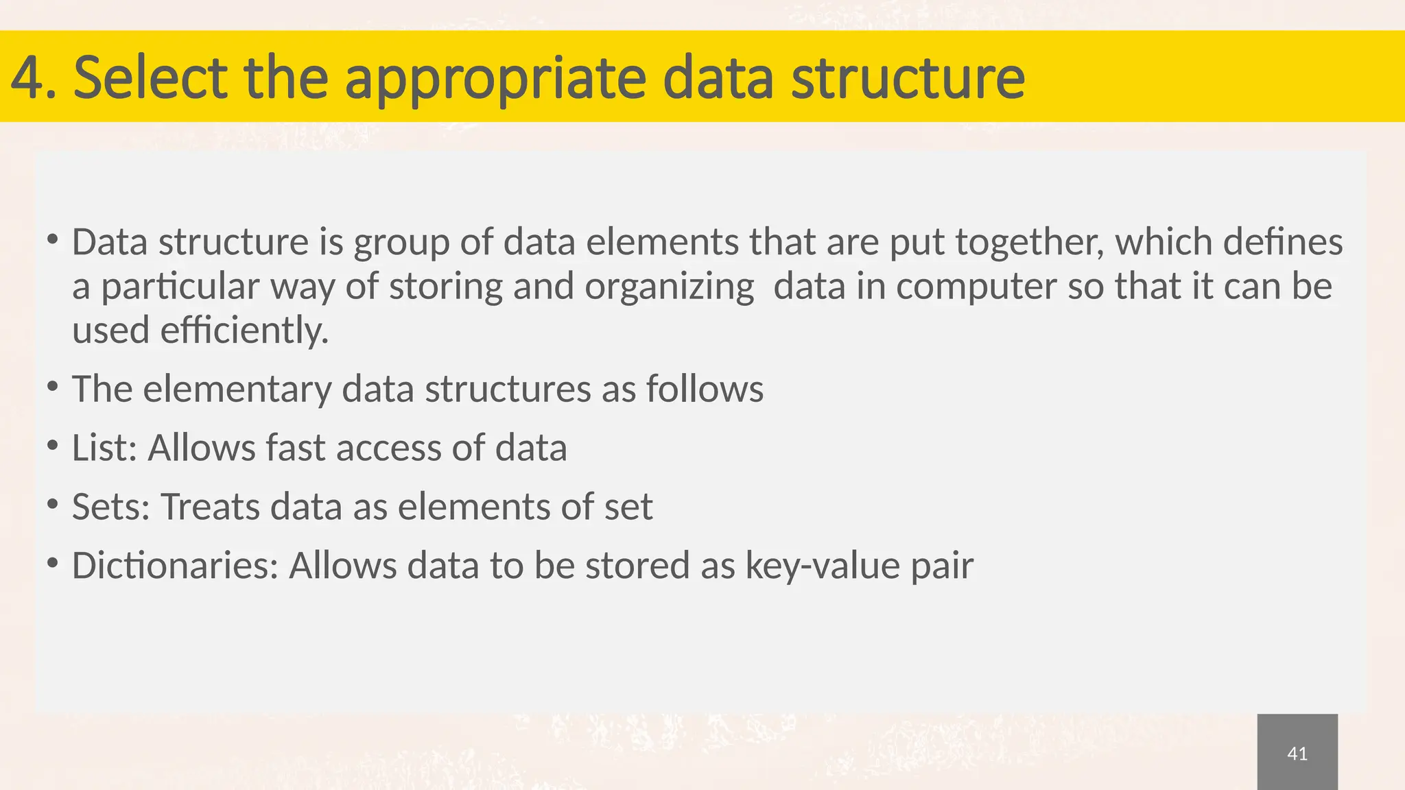 41
4. Select the appropriate data structure
• Data structure is group of data elements that are put together, which defines
a particular way of storing and organizing data in computer so that it can be
used efficiently.
• The elementary data structures as follows
• List: Allows fast access of data
• Sets: Treats data as elements of set
• Dictionaries: Allows data to be stored as key-value pair
 