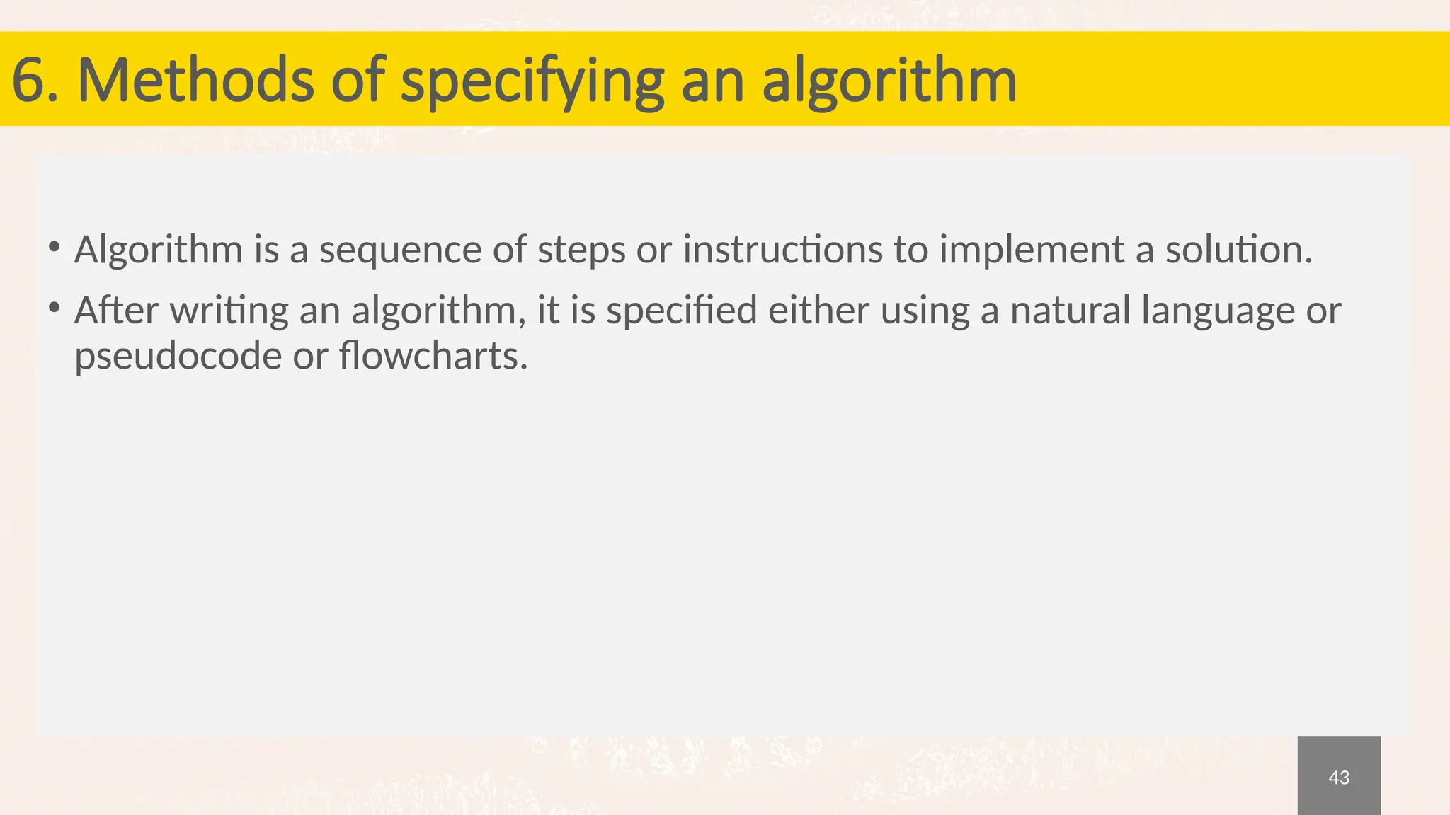 43
6. Methods of specifying an algorithm
• Algorithm is a sequence of steps or instructions to implement a solution.
• After writing an algorithm, it is specified either using a natural language or
pseudocode or flowcharts.
 