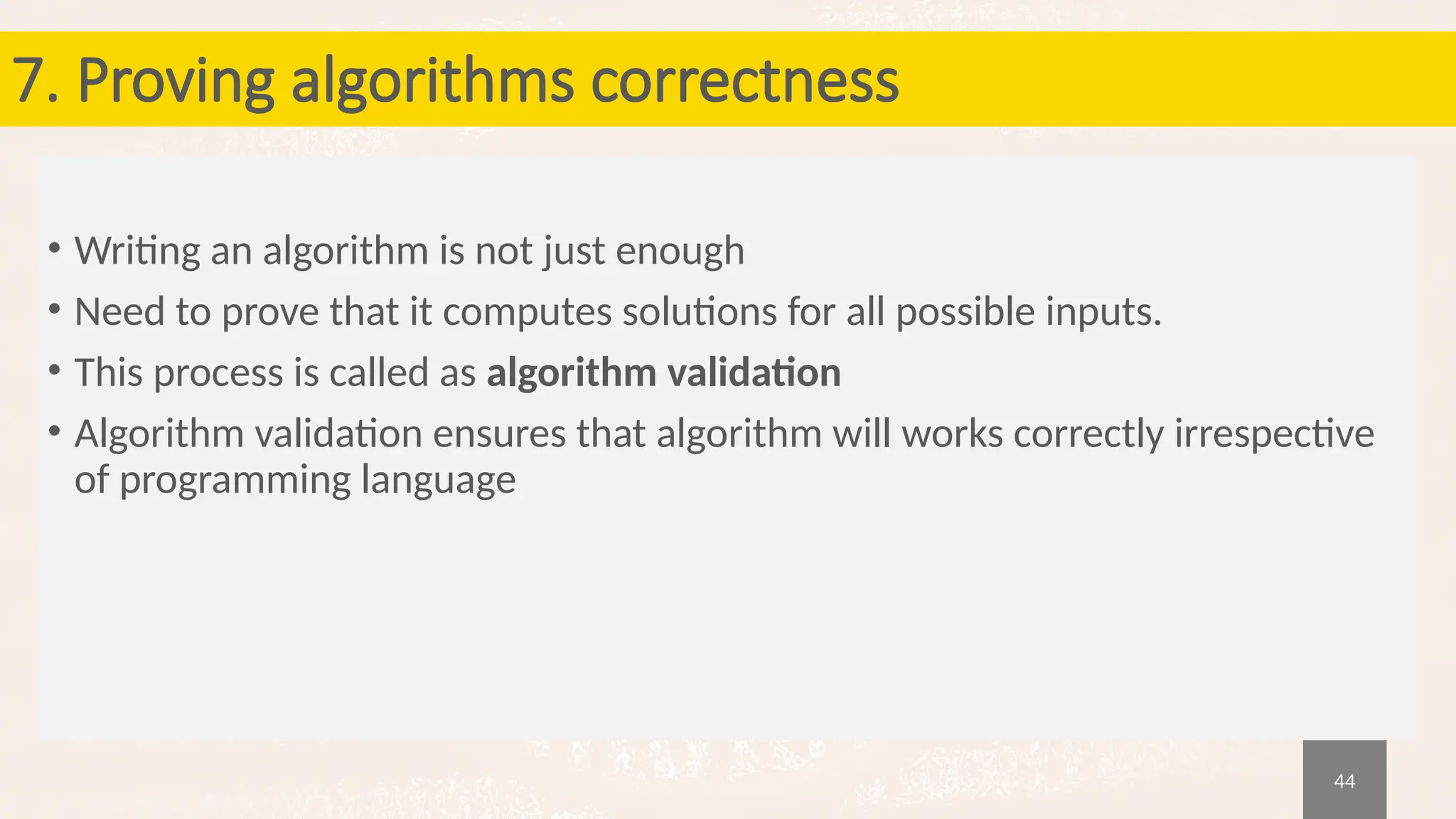 44
7. Proving algorithms correctness
• Writing an algorithm is not just enough
• Need to prove that it computes solutions for all possible inputs.
• This process is called as algorithm validation
• Algorithm validation ensures that algorithm will works correctly irrespective
of programming language
 