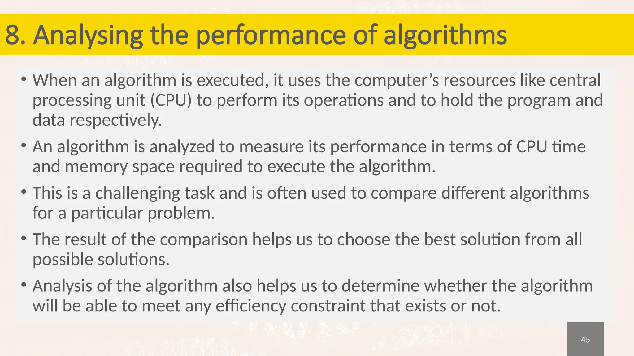 45
8. Analysing the performance of algorithms
• When an algorithm is executed, it uses the computer’s resources like central
processing unit (CPU) to perform its operations and to hold the program and
data respectively.
• An algorithm is analyzed to measure its performance in terms of CPU time
and memory space required to execute the algorithm.
• This is a challenging task and is often used to compare different algorithms
for a particular problem.
• The result of the comparison helps us to choose the best solution from all
possible solutions.
• Analysis of the algorithm also helps us to determine whether the algorithm
will be able to meet any efficiency constraint that exists or not.
 