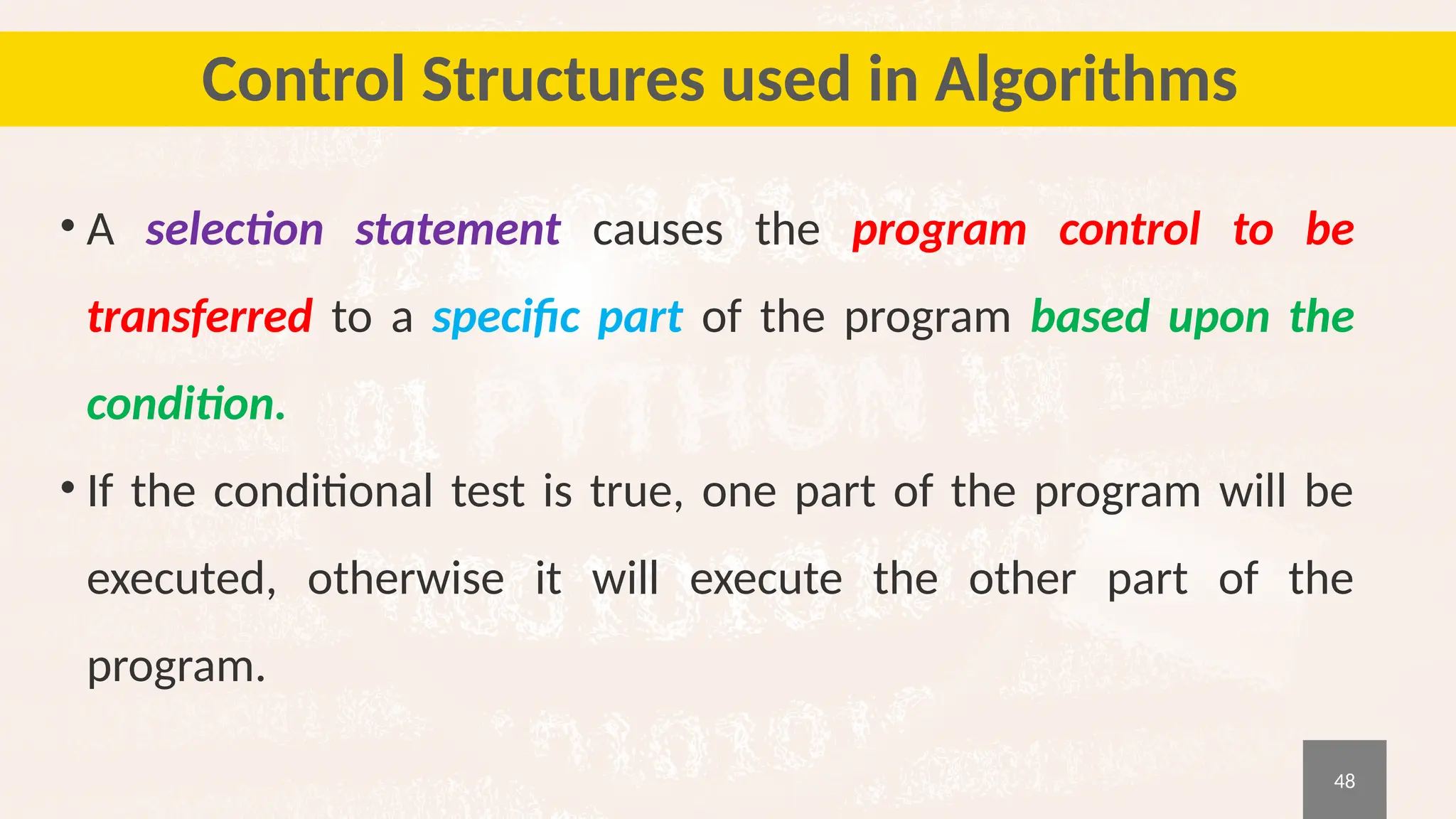48
Control Structures used in Algorithms
• A selection statement causes the program control to be
transferred to a specific part of the program based upon the
condition.
• If the conditional test is true, one part of the program will be
executed, otherwise it will execute the other part of the
program.
 