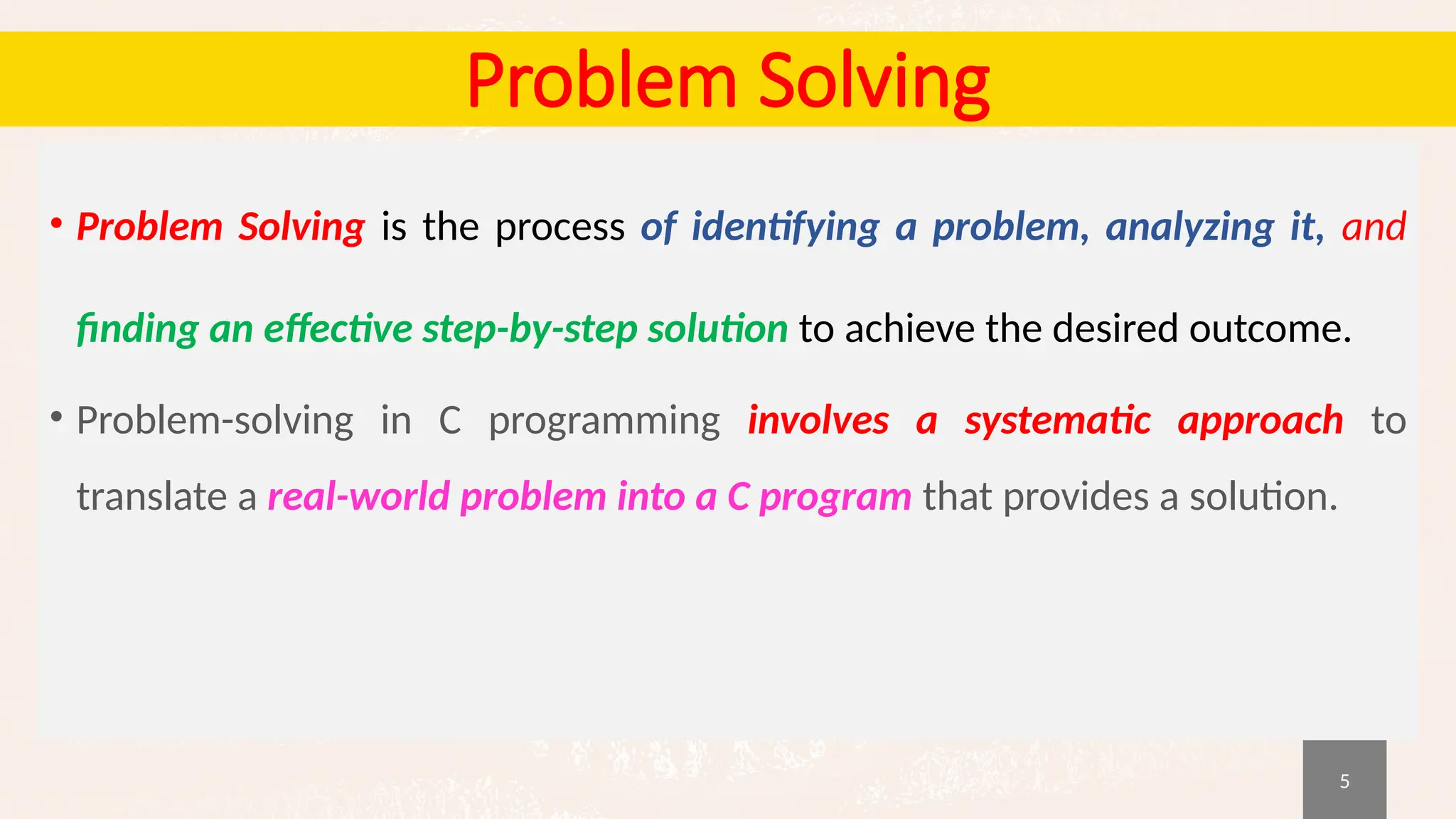 5
Problem Solving
• Problem Solving is the process of identifying a problem, analyzing it, and
finding an effective step-by-step solution to achieve the desired outcome.
• Problem-solving in C programming involves a systematic approach to
translate a real-world problem into a C program that provides a solution.
 