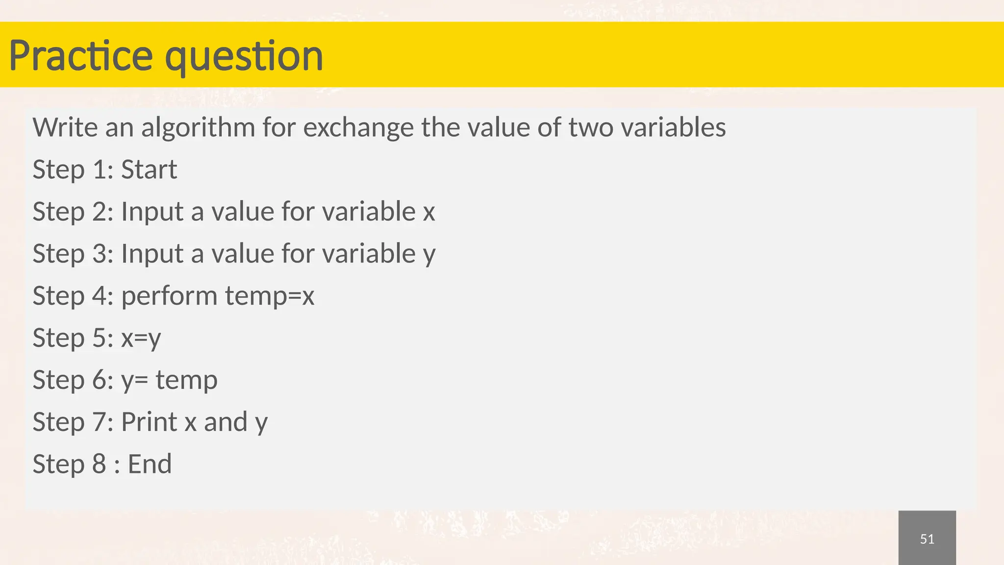 51
Practice question
Write an algorithm for exchange the value of two variables
Step 1: Start
Step 2: Input a value for variable x
Step 3: Input a value for variable y
Step 4: perform temp=x
Step 5: x=y
Step 6: y= temp
Step 7: Print x and y
Step 8 : End
 
