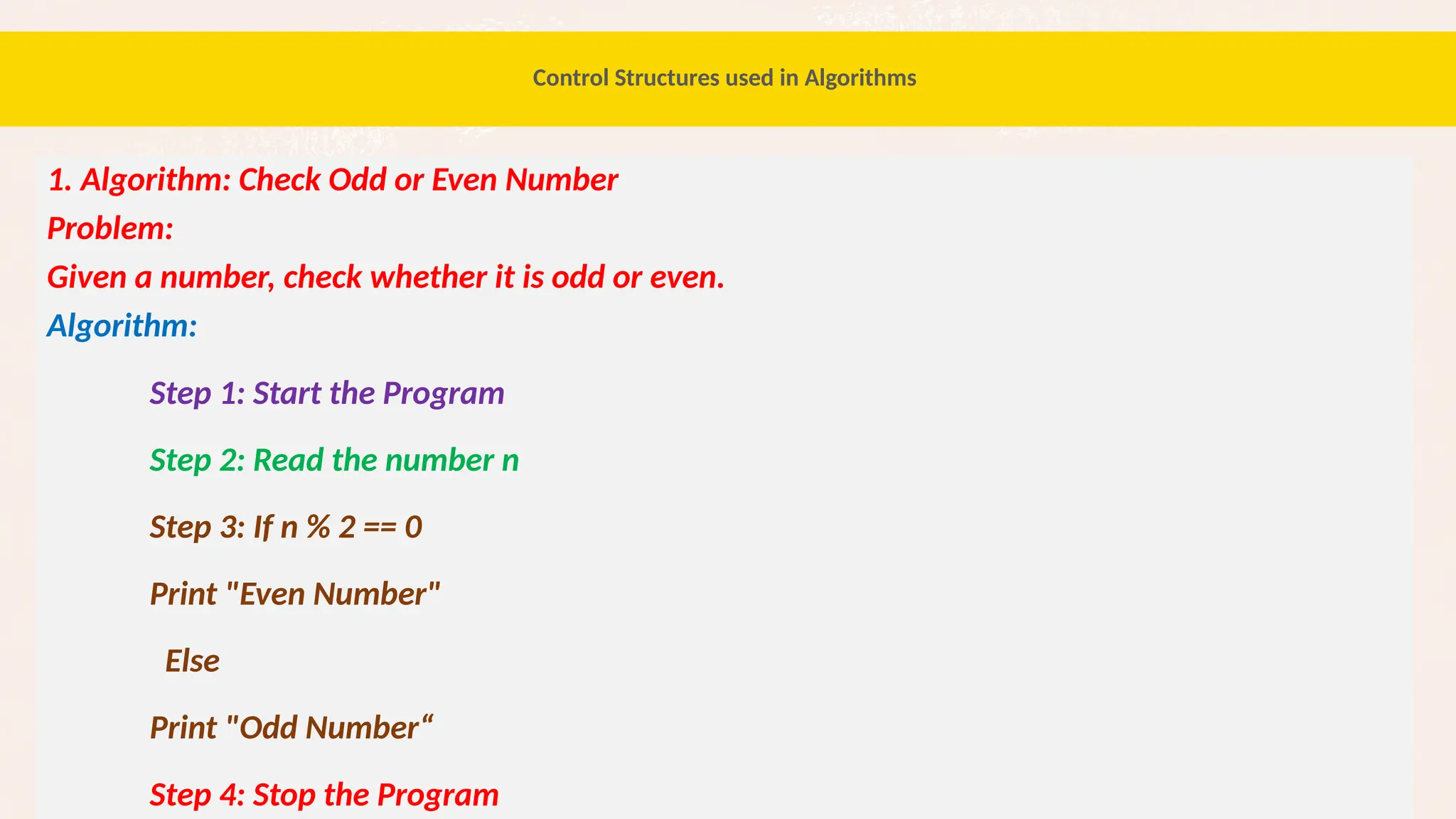 52
1. Algorithm: Check Odd or Even Number
Problem:
Given a number, check whether it is odd or even.
Algorithm:
Step 1: Start the Program
Step 2: Read the number n
Step 3: If n % 2 == 0
Print "Even Number"
Else
Print "Odd Number“
Step 4: Stop the Program
Control Structures used in Algorithms
 