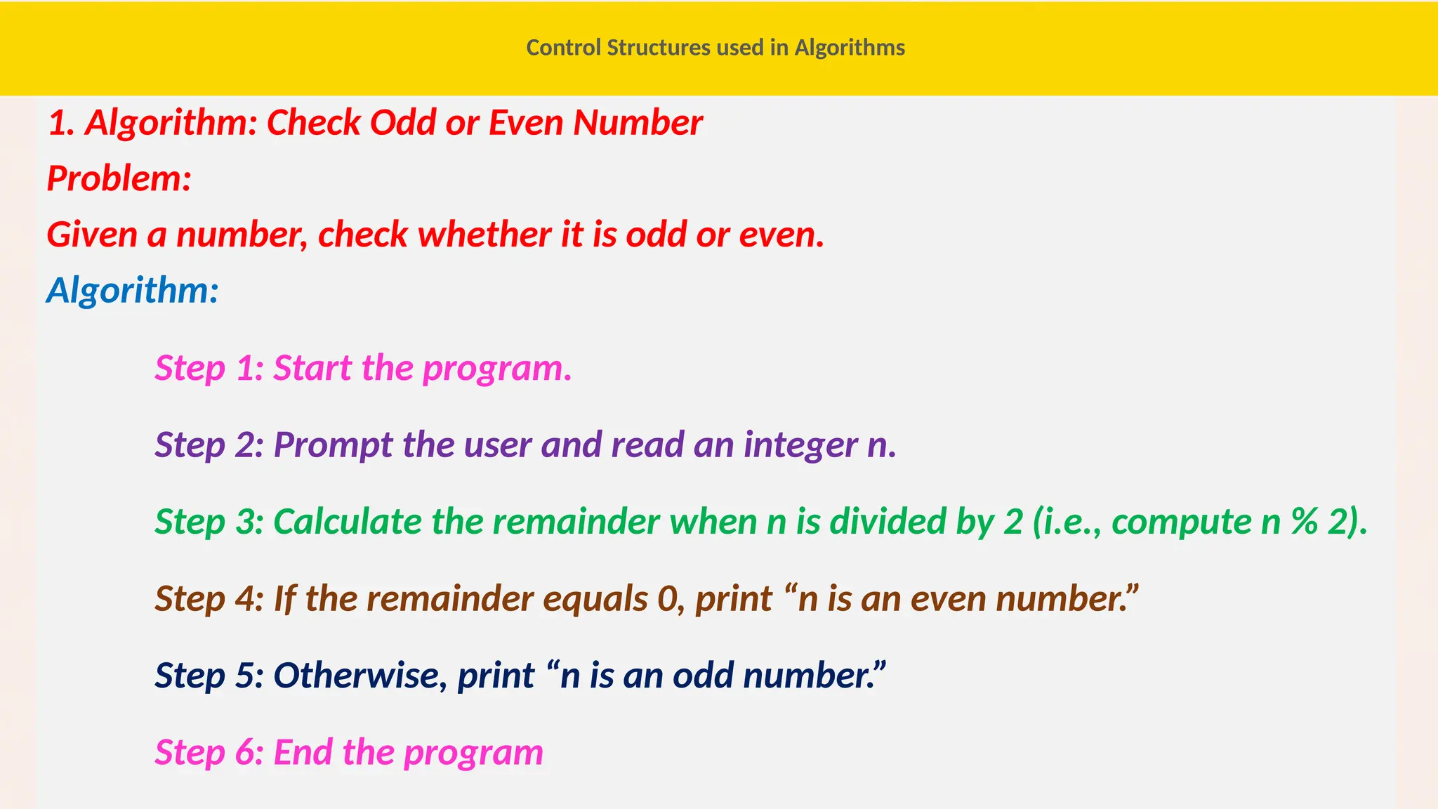 53
1. Algorithm: Check Odd or Even Number
Problem:
Given a number, check whether it is odd or even.
Algorithm:
Step 1: Start the program.
Step 2: Prompt the user and read an integer n.
Step 3: Calculate the remainder when n is divided by 2 (i.e., compute n % 2).
Step 4: If the remainder equals 0, print “n is an even number.”
Step 5: Otherwise, print “n is an odd number.”
Step 6: End the program
Control Structures used in Algorithms
 