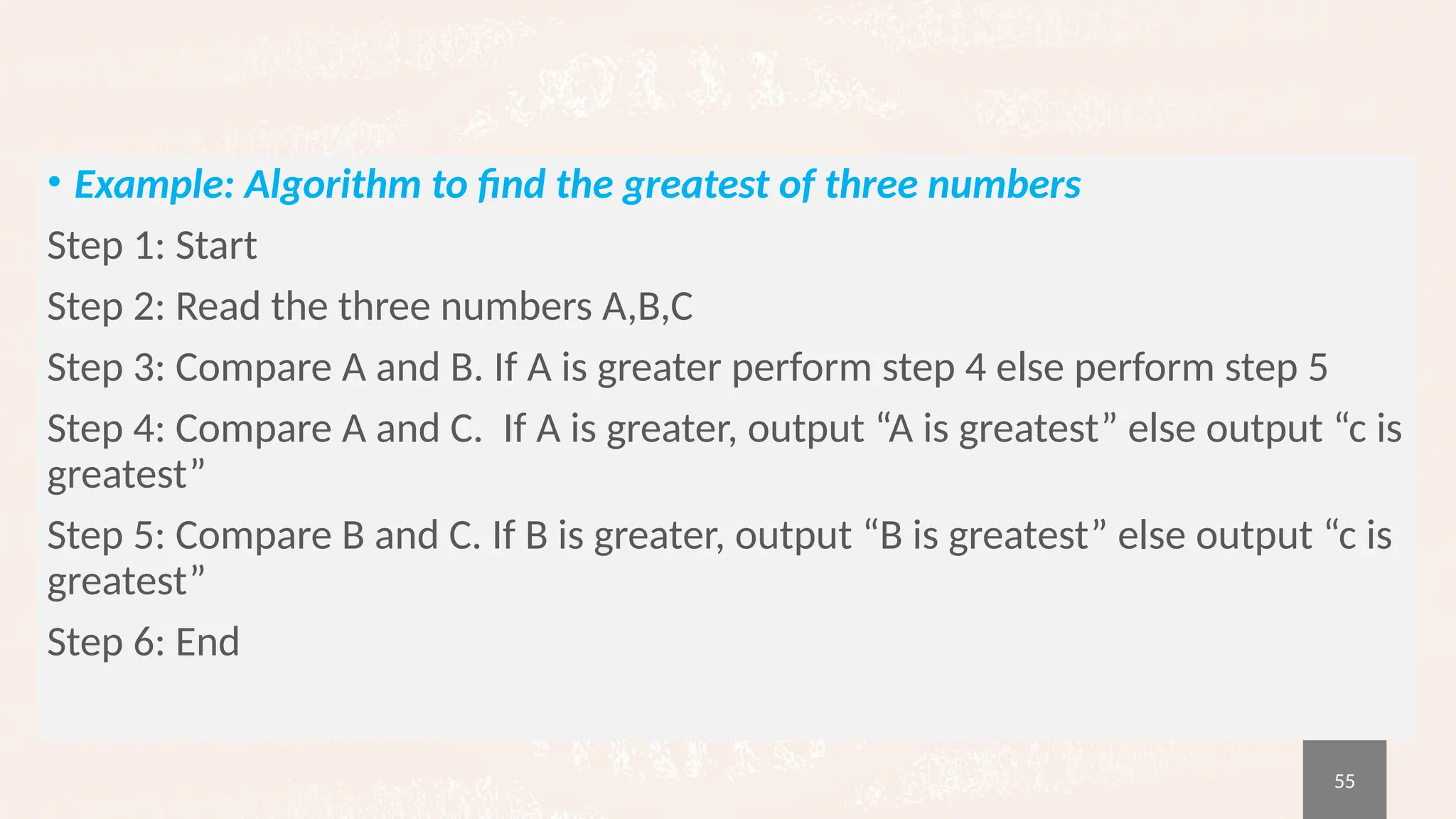 55
• Example: Algorithm to find the greatest of three numbers
Step 1: Start
Step 2: Read the three numbers A,B,C
Step 3: Compare A and B. If A is greater perform step 4 else perform step 5
Step 4: Compare A and C. If A is greater, output “A is greatest” else output “c is
greatest”
Step 5: Compare B and C. If B is greater, output “B is greatest” else output “c is
greatest”
Step 6: End
 