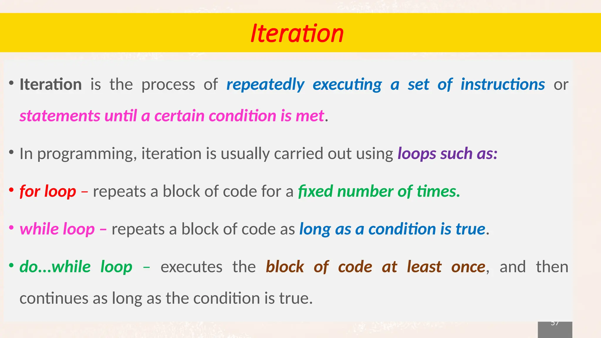 57
Iteration
• Iteration is the process of repeatedly executing a set of instructions or
statements until a certain condition is met.
• In programming, iteration is usually carried out using loops such as:
• for loop – repeats a block of code for a fixed number of times.
• while loop – repeats a block of code as long as a condition is true.
• do...while loop – executes the block of code at least once, and then
continues as long as the condition is true.
 
