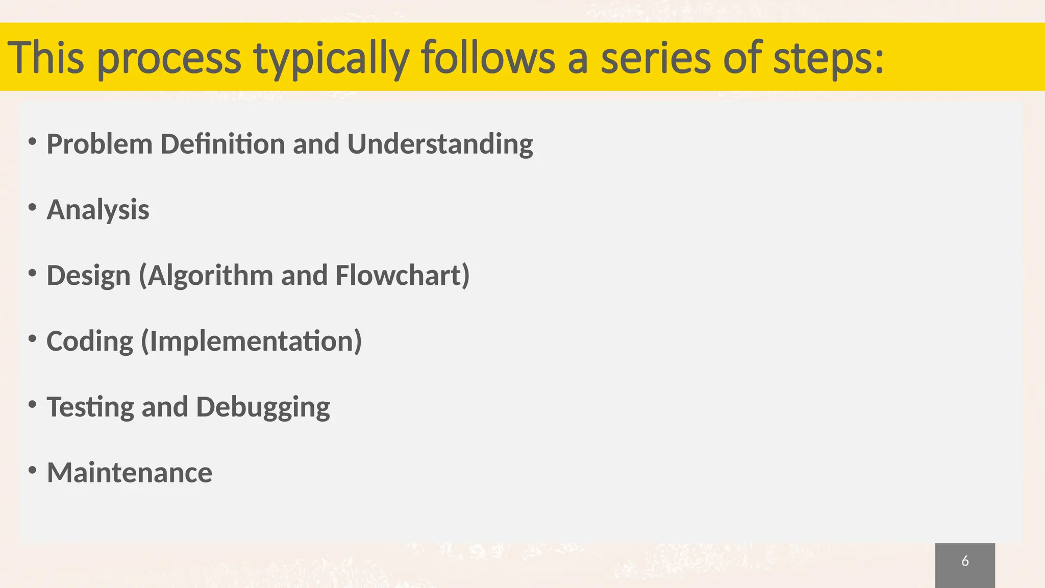 6
This process typically follows a series of steps:
• Problem Definition and Understanding
• Analysis
• Design (Algorithm and Flowchart)
• Coding (Implementation)
• Testing and Debugging
• Maintenance
 