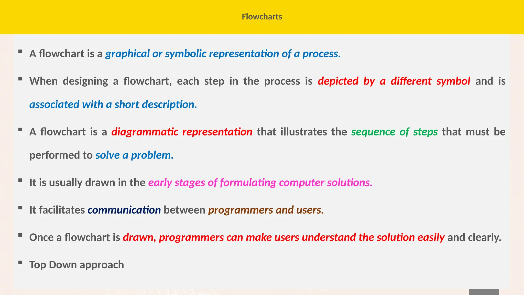 64
Flowcharts
 A flowchart is a graphical or symbolic representation of a process.
 When designing a flowchart, each step in the process is depicted by a different symbol and is
associated with a short description.
 A flowchart is a diagrammatic representation that illustrates the sequence of steps that must be
performed to solve a problem.
 It is usually drawn in the early stages of formulating computer solutions.
 It facilitates communication between programmers and users.
 Once a flowchart is drawn, programmers can make users understand the solution easily and clearly.
 Top Down approach
 