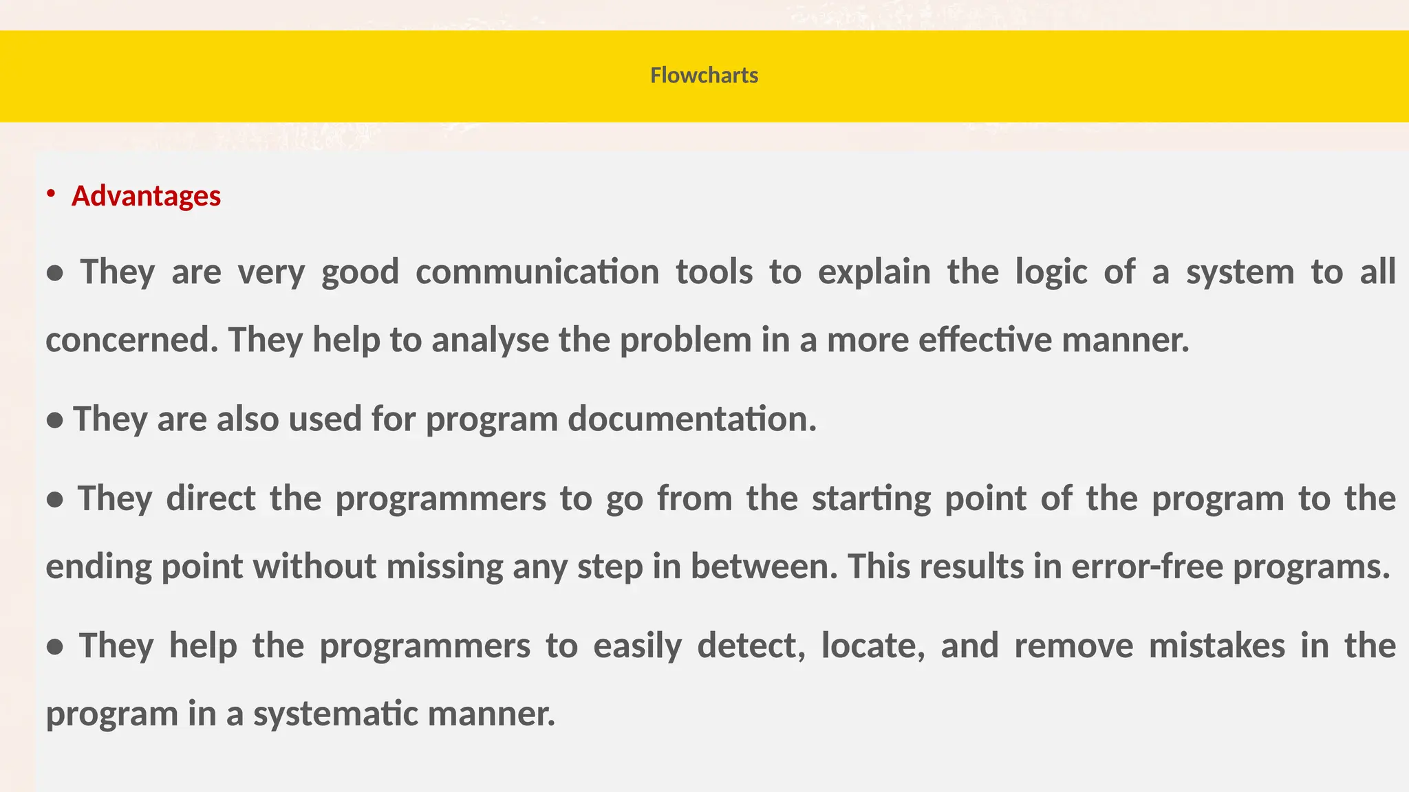 70
Flowcharts
• Advantages
• They are very good communication tools to explain the logic of a system to all
concerned. They help to analyse the problem in a more effective manner.
• They are also used for program documentation.
• They direct the programmers to go from the starting point of the program to the
ending point without missing any step in between. This results in error-free programs.
• They help the programmers to easily detect, locate, and remove mistakes in the
program in a systematic manner.
 