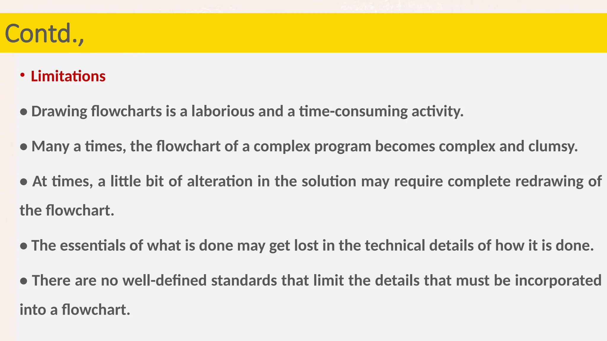 71
Contd.,
• Limitations
• Drawing flowcharts is a laborious and a time-consuming activity.
• Many a times, the flowchart of a complex program becomes complex and clumsy.
• At times, a little bit of alteration in the solution may require complete redrawing of
the flowchart.
• The essentials of what is done may get lost in the technical details of how it is done.
• There are no well-defined standards that limit the details that must be incorporated
into a flowchart.
 