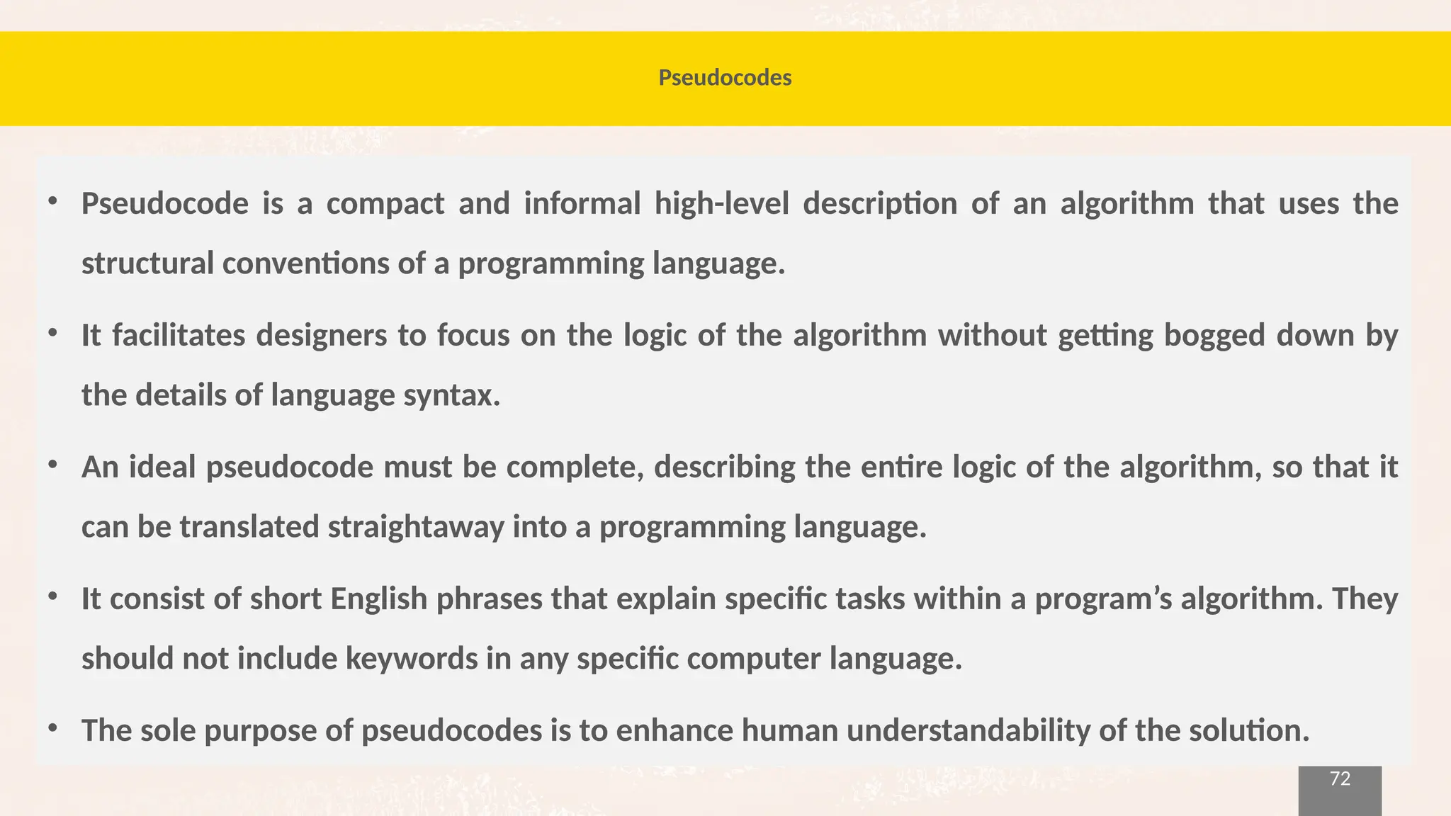72
Pseudocodes
• Pseudocode is a compact and informal high-level description of an algorithm that uses the
structural conventions of a programming language.
• It facilitates designers to focus on the logic of the algorithm without getting bogged down by
the details of language syntax.
• An ideal pseudocode must be complete, describing the entire logic of the algorithm, so that it
can be translated straightaway into a programming language.
• It consist of short English phrases that explain specific tasks within a program’s algorithm. They
should not include keywords in any specific computer language.
• The sole purpose of pseudocodes is to enhance human understandability of the solution.
 