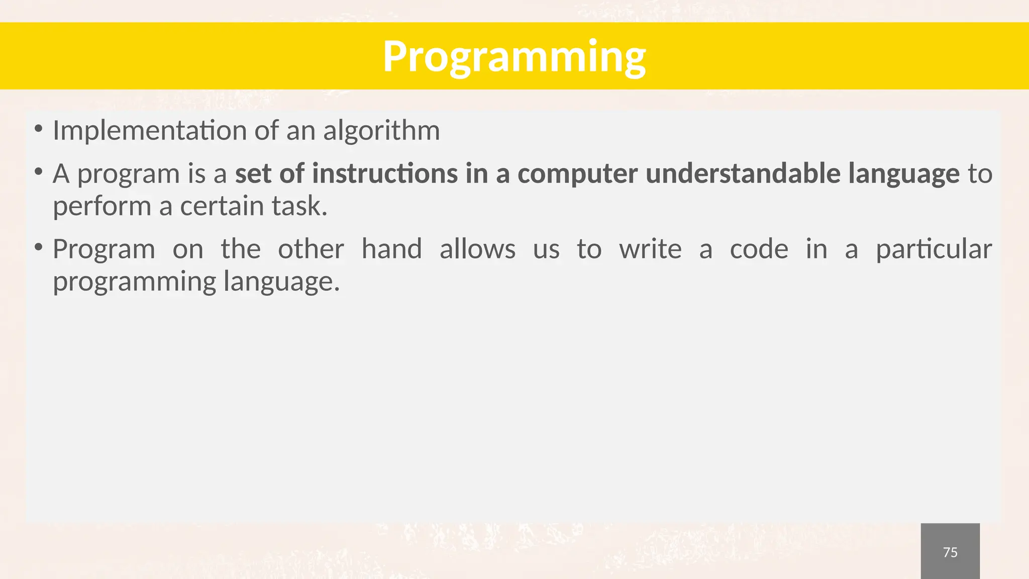 75
Programming
• Implementation of an algorithm
• A program is a set of instructions in a computer understandable language to
perform a certain task.
• Program on the other hand allows us to write a code in a particular
programming language.
 