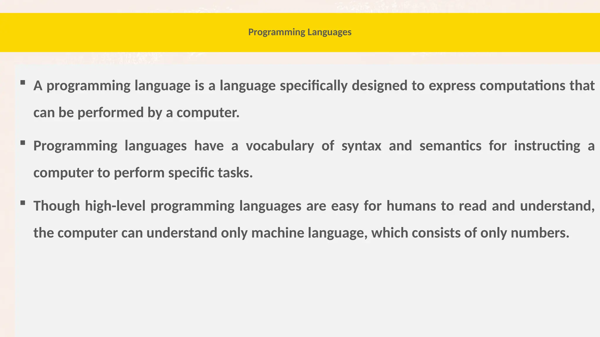 76
Programming Languages
 A programming language is a language specifically designed to express computations that
can be performed by a computer.
 Programming languages have a vocabulary of syntax and semantics for instructing a
computer to perform specific tasks.
 Though high-level programming languages are easy for humans to read and understand,
the computer can understand only machine language, which consists of only numbers.
 