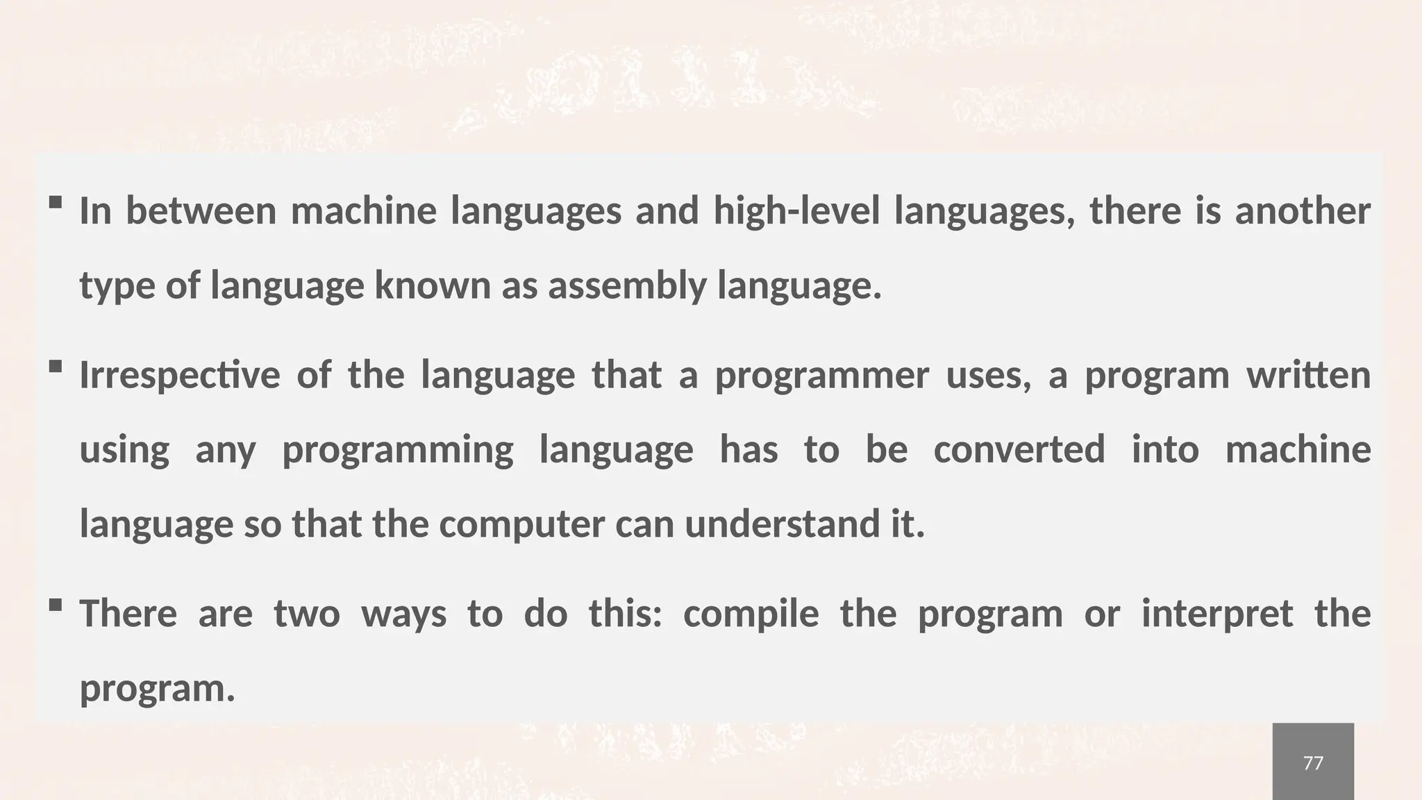77
 In between machine languages and high-level languages, there is another
type of language known as assembly language.
 Irrespective of the language that a programmer uses, a program written
using any programming language has to be converted into machine
language so that the computer can understand it.
 There are two ways to do this: compile the program or interpret the
program.
 