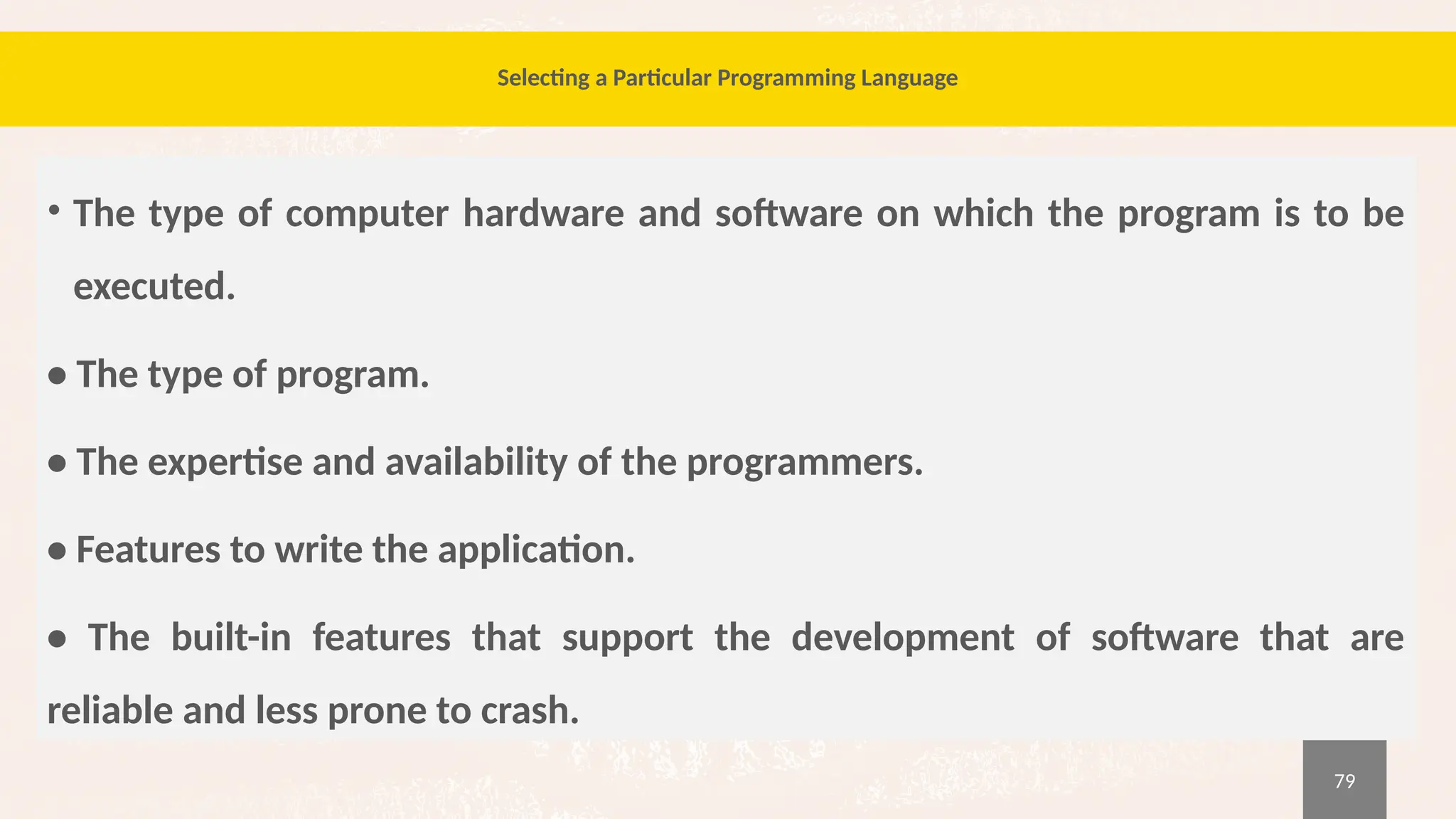 79
Selecting a Particular Programming Language
• The type of computer hardware and software on which the program is to be
executed.
• The type of program.
• The expertise and availability of the programmers.
• Features to write the application.
• The built-in features that support the development of software that are
reliable and less prone to crash.
 