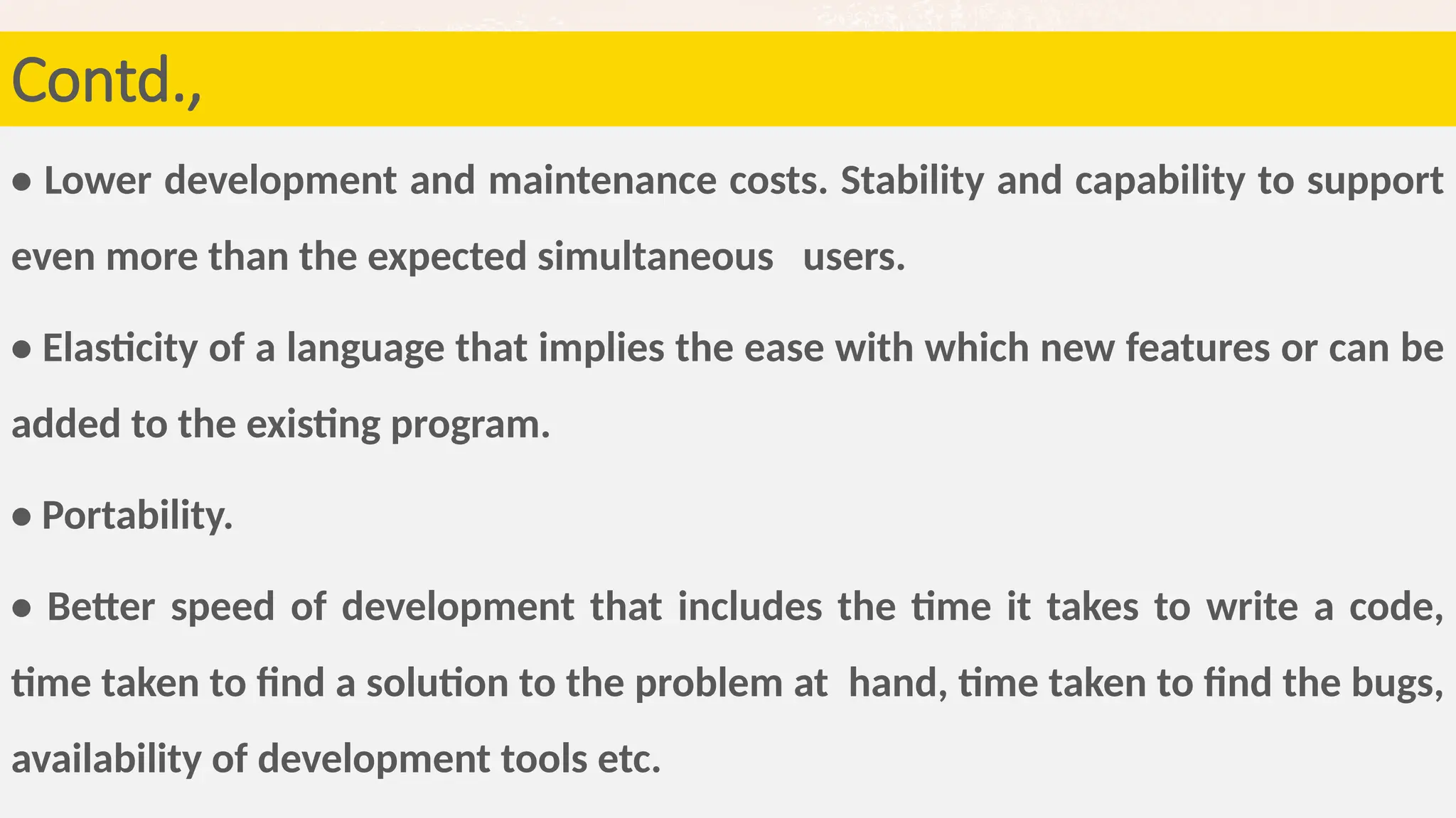80
• Lower development and maintenance costs. Stability and capability to support
even more than the expected simultaneous users.
• Elasticity of a language that implies the ease with which new features or can be
added to the existing program.
• Portability.
• Better speed of development that includes the time it takes to write a code,
time taken to find a solution to the problem at hand, time taken to find the bugs,
availability of development tools etc.
Contd.,
 