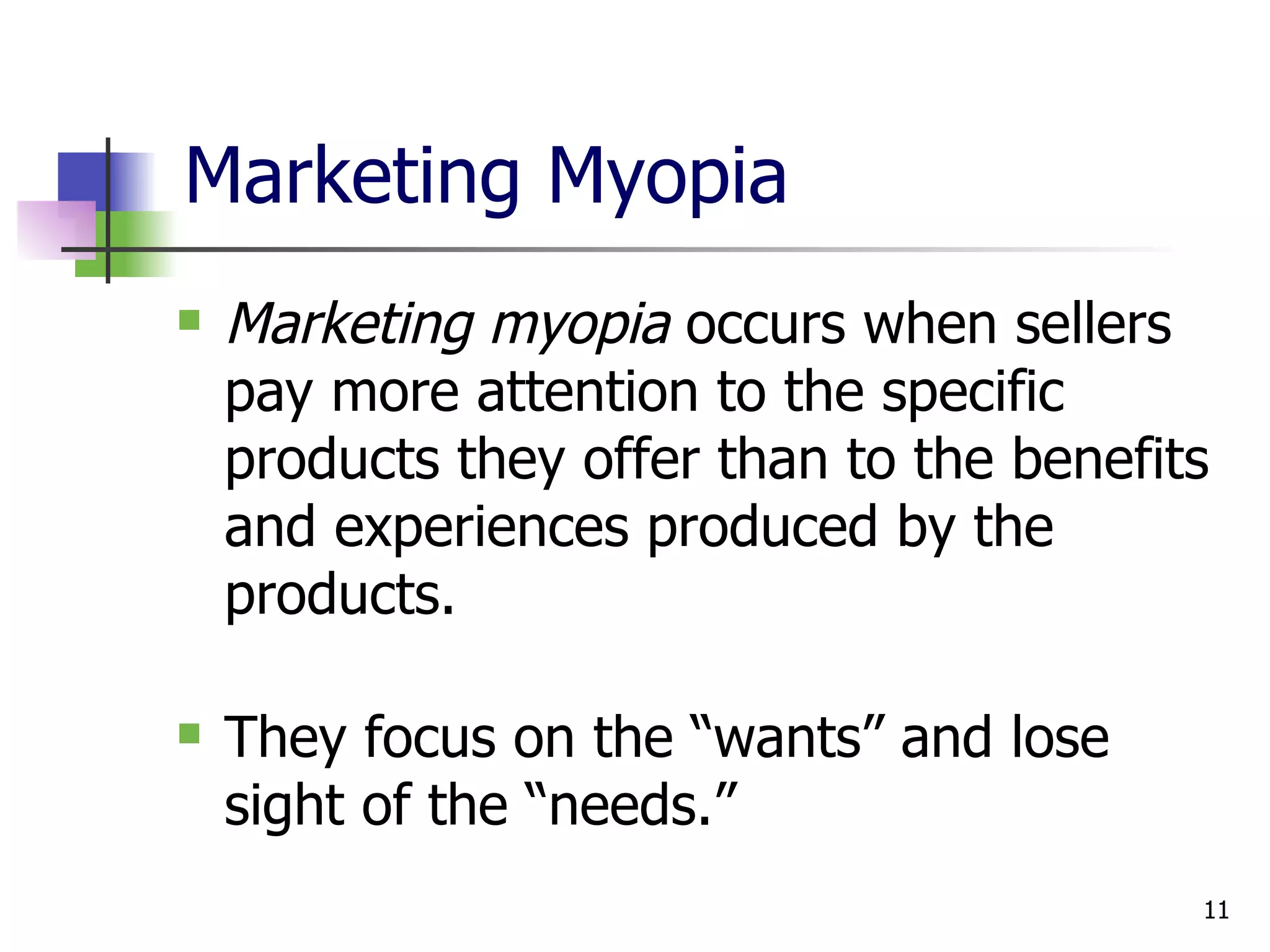 Marketing Myopia Marketing myopia  occurs when sellers pay more attention to the specific products they offer than to the benefits and experiences produced by the products. They focus on the “wants” and lose sight of the “needs.” 